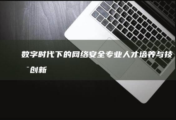 数字时代下的网络安全专业人才培养与技术创新